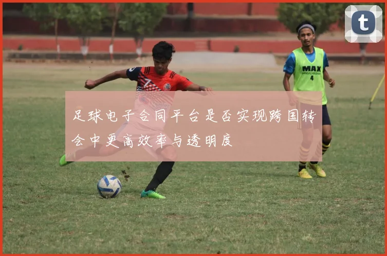 足球电子合同平台是否实现跨国转会中更高效率与透明度