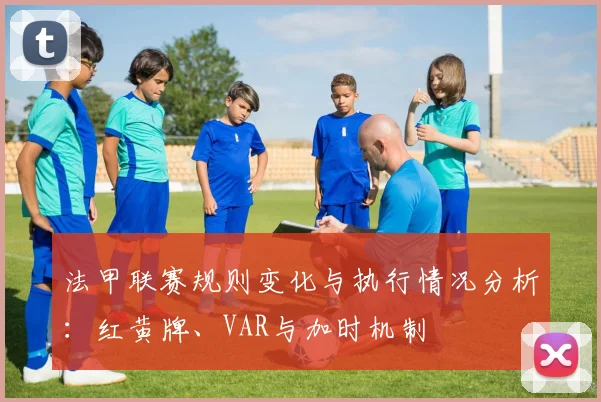 法甲联赛规则变化与执行情况分析：红黄牌、VAR与加时机制