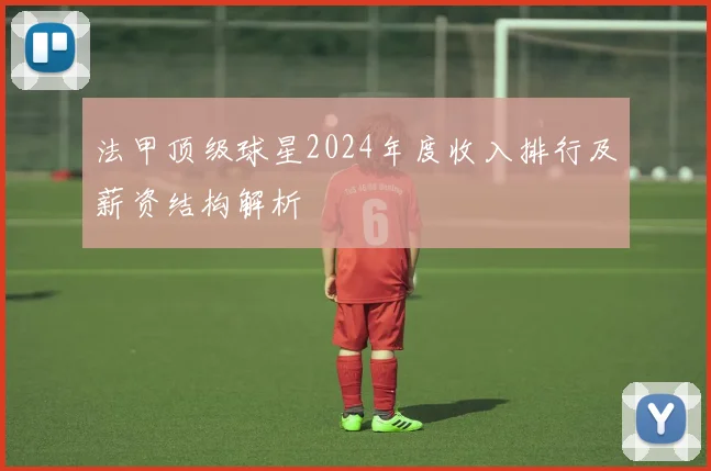 法甲顶级球星2024年度收入排行及薪资结构解析
