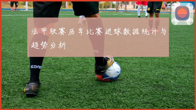 法甲联赛历年比赛进球数据统计与趋势分析